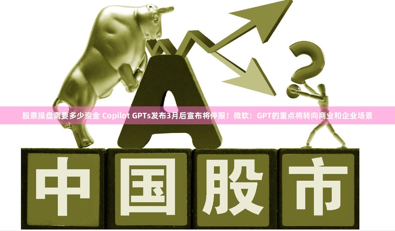 股票操盘需要多少资金 Copilot GPTs发布3月后宣布将停服！微软：GPT的重点将转向商业和企业场景