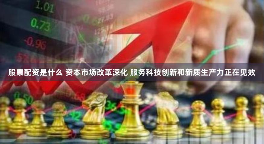 股票配资是什么 资本市场改革深化 服务科技创新和新质生产力正在见效