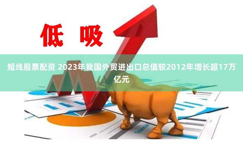 短线股票配资 2023年我国外贸进出口总值较2012年增长超17万亿元