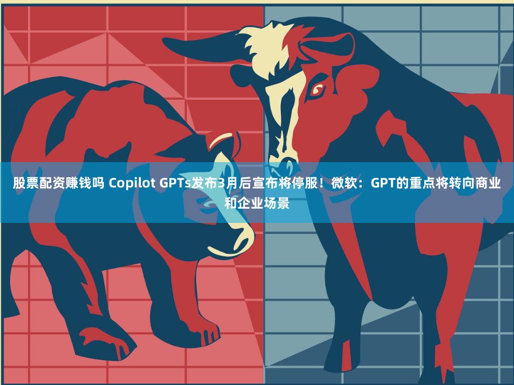 股票配资赚钱吗 Copilot GPTs发布3月后宣布将停服！微软：GPT的重点将转向商业和企业场景