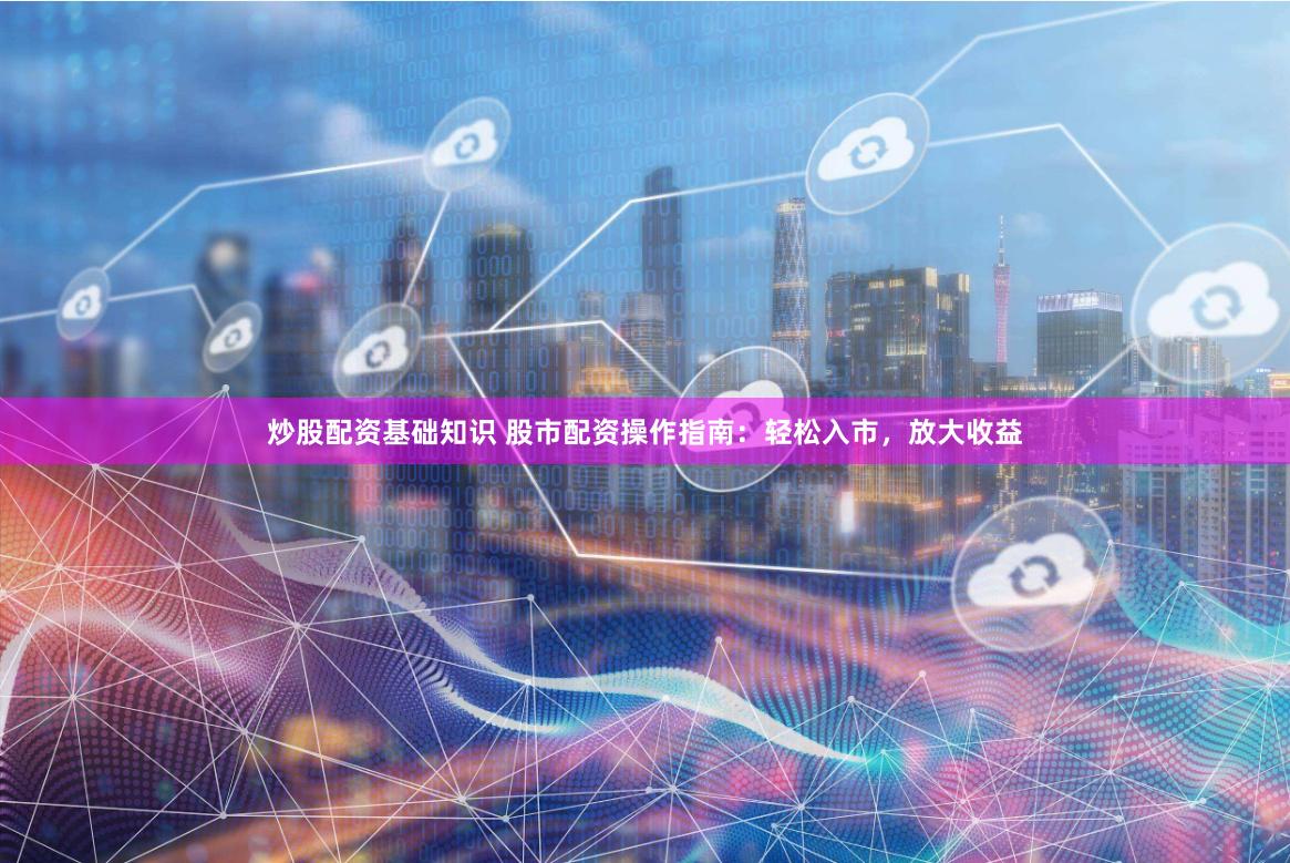炒股配资基础知识 股市配资操作指南：轻松入市，放大收益