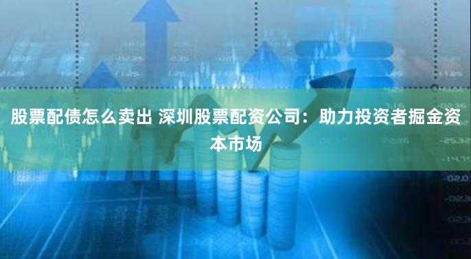 股票配债怎么卖出 深圳股票配资公司：助力投资者掘金资本市场