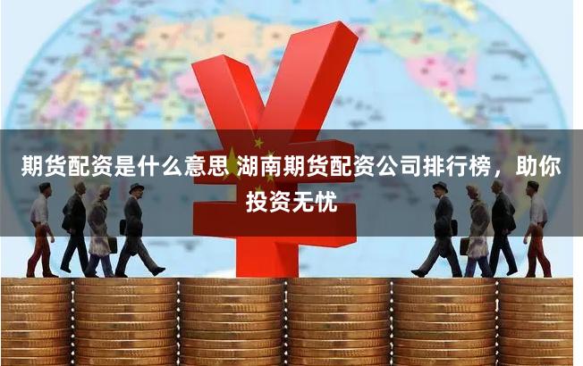 期货配资是什么意思 湖南期货配资公司排行榜，助你投资无忧