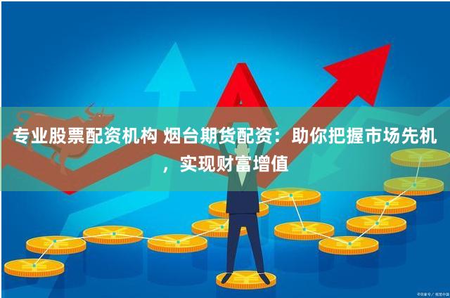专业股票配资机构 烟台期货配资：助你把握市场先机，实现财富增值