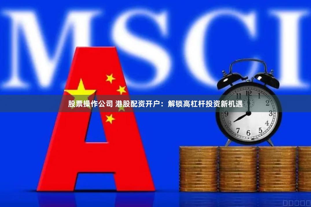 股票操作公司 港股配资开户：解锁高杠杆投资新机遇