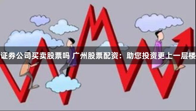 证券公司买卖股票吗 广州股票配资：助您投资更上一层楼