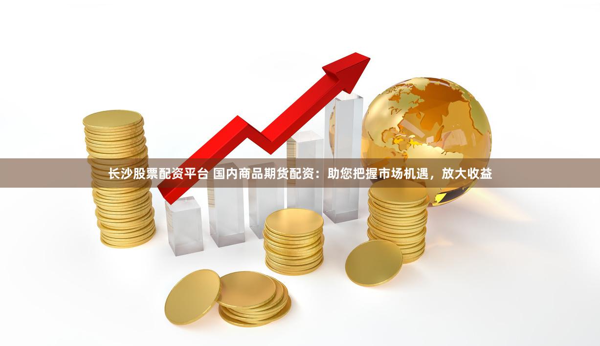 长沙股票配资平台 国内商品期货配资：助您把握市场机遇，放大收益