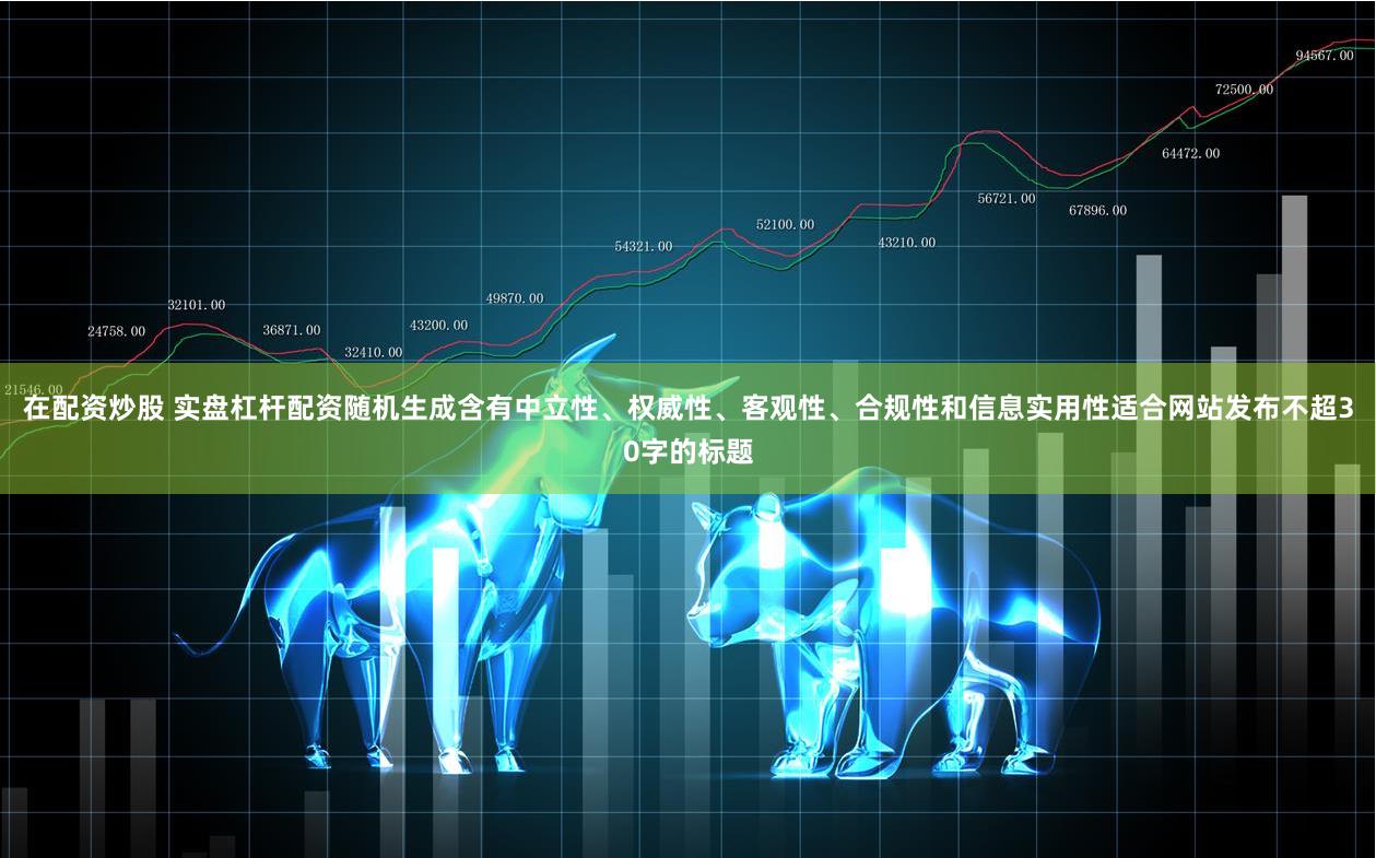 在配资炒股 实盘杠杆配资随机生成含有中立性、权威性、客观性、合规性和信息实用性适合网站发布不超30字的标题