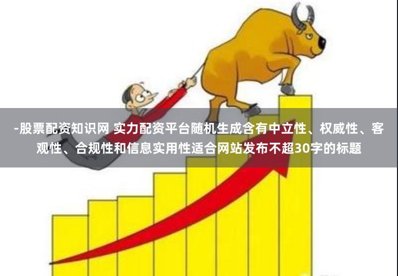 -股票配资知识网 实力配资平台随机生成含有中立性、权威性、客观性、合规性和信息实用性适合网站发布不超30字的标题